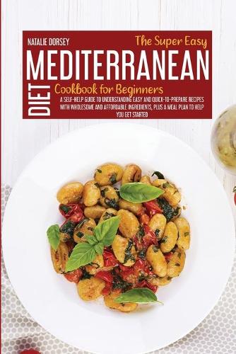 The Super Easy Mediterranean Diet Cookbook For Beginners: A Self-Help Guide To Understanding Easy And Quick-To-Prepare Recipes With Wholesome And Affordable Ingredients, Plus A Meal Plan To Help You Get Sta