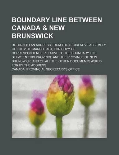 Boundary Line Between Canada & New Brunswick; Return to an Address from the Legislative Assembly of the 28th March Last, for Copy of Correspondence Relative to the Boundary Line Between This Province and the Province of New Brunswick, and of All th