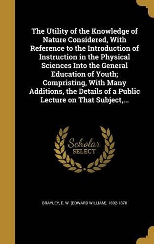 The Utility of the Knowledge of Nature Considered, With Reference to the Introduction of Instruction in the Physical Sciences Into the General Education of Youth; Compristing, With Many Additions, the Details of a Public Lecture on That Subject, ..