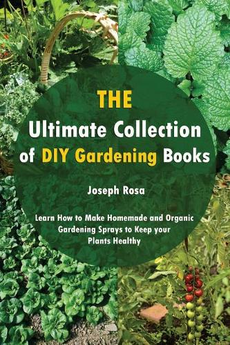 The Ultimate Collection of DIY Gardening Books: Learn How to Make Homemade and Organic Gardening Sprays to Keep Your Plants Healthy