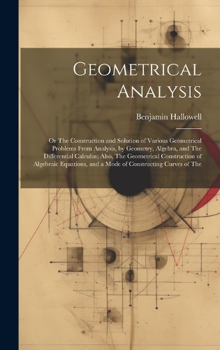 Geometrical Analysis: Or The Construction and Solution of Various Geometrical Problems From Analysis, by Geometry, Algebra, and The Differential Calculus; Also, The Geome