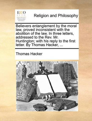 Believers Entanglement by the Moral Law, Proved Inconsistent with the Abolition of the Law. in Three Letters, Addressed to the REV. Mr. Huntington; With His Reply to the First Letter. by Thomas Hacker, ...