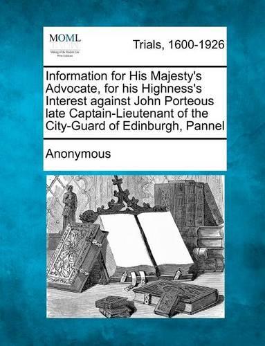 Information for His Majesty's Advocate, for His Highness's Interest Against John Porteous Late Captain-Lieutenant of the City-Guard of Edinburgh, Pannel