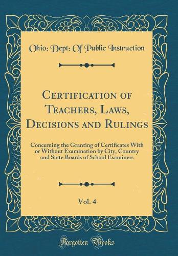 Certification of Teachers, Laws, Decisions and Rulings, Vol. 4: Concerning the Granting of Certificates With or Without Examination by City, Country and State Boards of School Examiners (Classic Reprint)