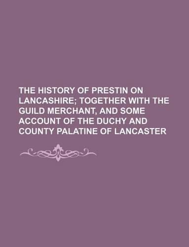 The History of Prestin on Lancashire; Together with the Guild Merchant, and Some Account of the Duchy and County Palatine of Lancaster
