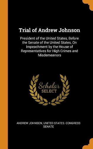 Trial of Andrew Johnson: President of the United States, Before the Senate of the United States, On Impeachment by the House of Representatives for High Crimes and Misdemean