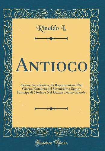Antioco: Azione Accademica, da Rappresentarsi Nel Giorno Natalizio del Serenissimo Signor Principe di Modena Nel Ducale Teatro Grande (Classic Reprint)
