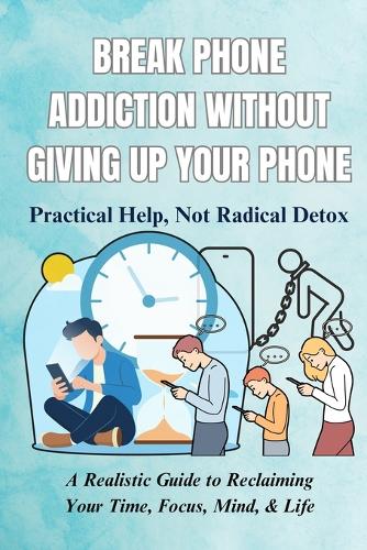 Break Phone Addiction Without Giving Up Your Phone: Practical Help, Not Radical Detox: A Realistic Guide to Reclaiming Your Time, Focus, Mind, & Life