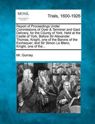 Report of Proceedings Under Commissions of Oyer & Terminer and Gaol Delivery, for the County of York, Held at the Castle of York, Before Sir Alexander Thomas, Knight, One of the Barons of the Exchequer; And Sir Simon Le Blanc, Knight, One of The...