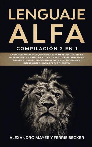 Lenguaje Alfa: Compilación 2 en 1 - La Guía del Macho Alfa, Guía para el Hombre de Cómo Tener un Lenguaje Corporal Atractivo. Todo lo que necesitas para desarrolla