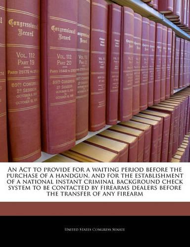 An ACT to Provide for a Waiting Period Before the Purchase of a Handgun, and for the Establishment of a National Instant Criminal Background Check System to Be Contacted by Firearms Dealers Before the Transfer of Any Firearm