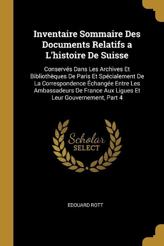 Inventaire Sommaire Des Documents Relatifs a L'histoire De Suisse: Conservés Dans Les Archives Et Bibliothèques De Paris Et Spécialement De La Correspondence Échangée Entre Les Ambassadeurs De France Aux Ligues Et L