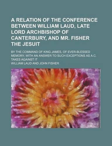 A Relation of the Conference Between William Laud, Late Lord Archbishop of Canterbury, and Mr. Fisher the Jesuit; By the Command of King James, of Ever-Blessed Memory with an Answer to Such Exceptions as A.C. Takes Against It