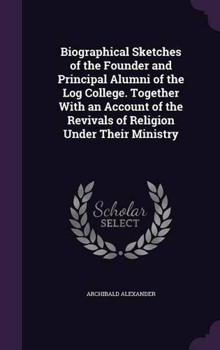 Biographical Sketches of the Founder and Principal Alumni of the Log College. Together with an Account of the Revivals of Religion Under Their Ministry