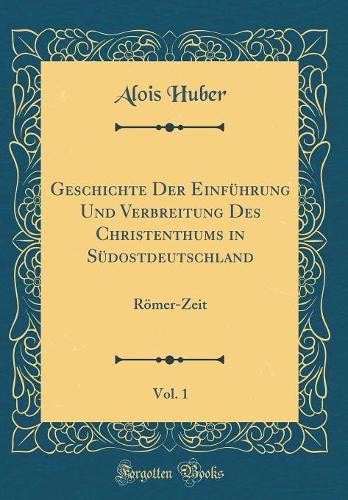Geschichte Der Einführung Und Verbreitung Des Christenthums in Südostdeutschland, Vol. 1: Römer-Zeit (Classic Reprint)