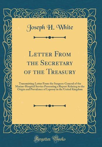 Letter From the Secretary of the Treasury: Transmitting Letter From the Surgeon-General of the Marine-Hospital Service Presenting a Report Relating to the Origin and Prevalence of Leprosy in the United Kingdom (Classic Reprint)