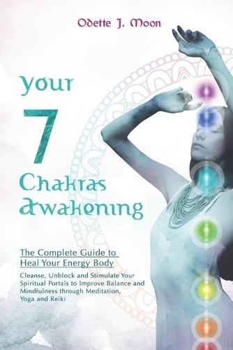 YOUR 7 CHAKRAS AWAKENING. The Complete Guide to Heal Your Energy Body: Cleanse, Unblock and Stimulate Your Spiritual Portals to Improve Balance and Mindfulness through Meditation, Yoga and Reiki