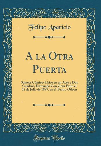 A la Otra Puerta: Sainete Cómico-Lírico en un Acto y Dos Cuadros, Estrenado Con Gran Éxito el 22 de Julio de 1897, en el Teatro Odeon (Classic Reprint)