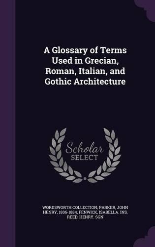 A Glossary of Terms Used in Grecian, Roman, Italian, and Gothic Architecture