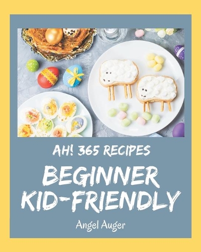 Ah! 365 Beginner Kid-Friendly Recipes: Best-ever Beginner Kid-Friendly Cookbook for Beginners