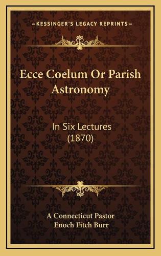 Ecce Coelum Or Parish Astronomy: In Six Lectures (1870)