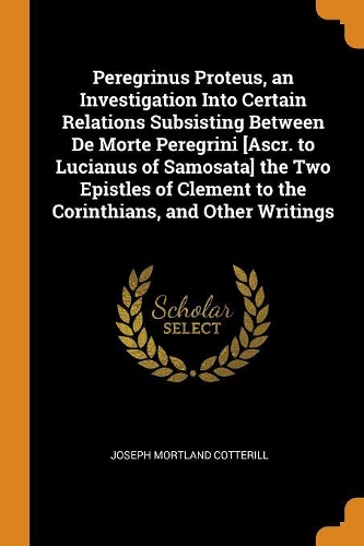 Peregrinus Proteus, an Investigation Into Certain Relations Subsisting Between De Morte Peregrini [Ascr. to Lucianus of Samosata] the Two Epistles of Clement to the Corinthians, and Other Writings