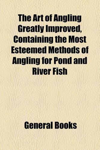 The Art of Angling Greatly Improved, Containing the Most Esteemed Methods of Angling for Pond and River Fish
