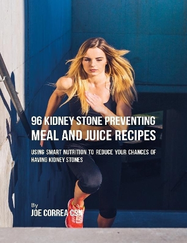 96 Kidney Stone Preventing Meal and Juice Recipes: Using Smart Nutrition to Reduce Your Chances to Having Kidney Stones