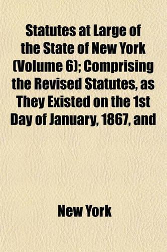 Statutes at Large of the State of New York; Comprising the Revised Statutes, as They Existed on the 1st Day of January, 1867, and All the General Public Statutes Then in Force, with References to Judicial Decisions, and the Volume 6