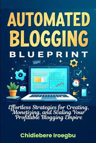 Automated Blogging Blueprint: Effortless Strategies for Creating, Monetizing, and Scaling Your Profitable Blogging Empire
