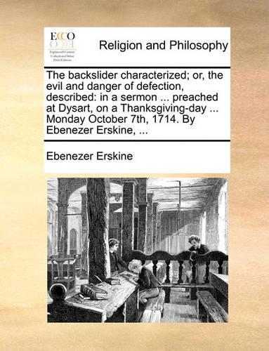 The Backslider Characterized; Or, the Evil and Danger of Defection, Described: In a Sermon ... Preached at Dysart, on a Thanksgiving-Day ... Monday October 7th, 1714. by Ebenezer Erskine, ...
