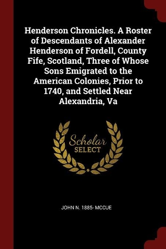 Henderson Chronicles. a Roster of Descendants of Alexander Henderson of Fordell, County Fife, Scotland, Three of Whose Sons Emigrated to the American Colonies, Prior to 1740, and Settled Near Alexandria, Va