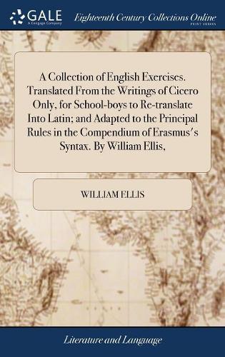 A Collection of English Exercises. Translated from the Writings of Cicero Only, for School-Boys to Re-Translate Into Latin; And Adapted to the Principal Rules in the Compendium of Erasmus's Syntax. by William Ellis,