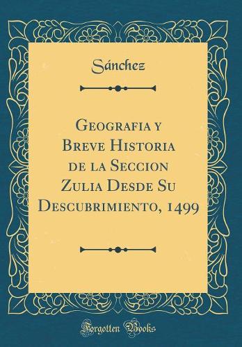 Geografia y Breve Historia de la Seccion Zulia Desde Su Descubrimiento, 1499 (Classic Reprint)