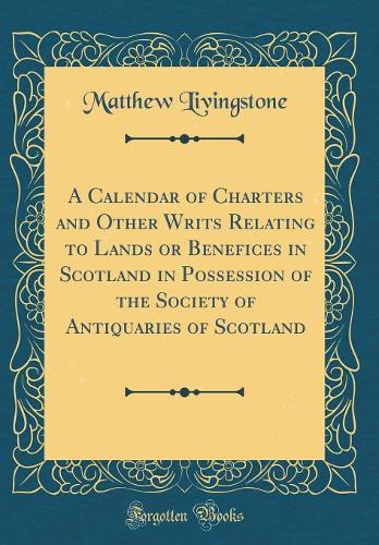 A Calendar of Charters and Other Writs Relating to Lands or Benefices in Scotland in Possession of the Society of Antiquaries of Scotland (Classic Reprint)