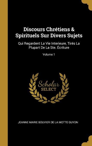 Discours Chrétiens & Spirituels Sur Divers Sujets: Qui Regardent La Vie Interieure, Tirés La Plupart De La Ste. Écriture; Volume 1