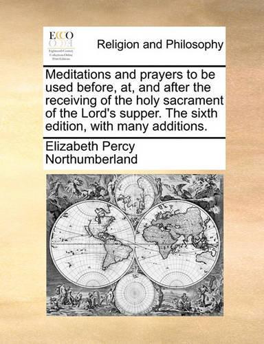 Meditations and Prayers to Be Used Before, AT, and After the Receiving of the Holy Sacrament of the Lord's Supper. the Sixth Edition, with Many Additions.