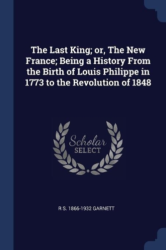 The Last King; or, The New France; Being a History From the Birth of Louis Philippe in 1773 to the Revolution of 1848