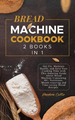 Bread Machine Cookbook: Get Fit, Maintain Health, and Save Your Cooking Time with This Amazing Guide About Bread Machine Containing 40+ Nutritious, Mouth-watering and Time-