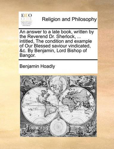 An answer to a late book, written by the Reverend Dr. Sherlock, ... intitled, The condition and example of Our Blessed saviour vindicated, &c. By Benjamin, Lord Bishop of Bangor.