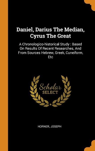 Daniel, Darius the Median, Cyrus the Great: A Chronologico-Historical Study: Based on Results of Recent Researches, and from Sources Hebrew, Greek, Cuneiform, Etc