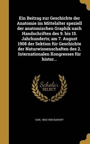 Ein Beitrag Zur Geschichte Der Anatomie Im Mittelalter Speziell Der Anatomischen Graphik Nach Handschriften Des 9. Bis 15. Jahrhunderts; Am 7. August 1908 Der Sektion Fur Geschichte Der Naturwissenschaften Des 2. Internationalen Kongresses Fur Hist