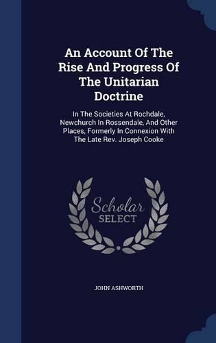 An Account Of The Rise And Progress Of The Unitarian Doctrine: In The Societies At Rochdale, Newchurch In Rossendale, And Other Places, Formerly In Connexion With The Late Rev. Joseph Cooke