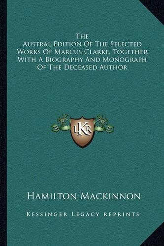 The Austral Edition Of The Selected Works Of Marcus Clarke, Together With A Biography And Monograph Of The Deceased Author