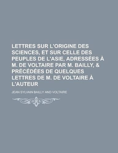 Lettres Sur L'Origine Des Sciences, Et Sur Celle Des Peuples de L'Asie, Adressees A M. de Voltaire Par M. Bailly, & Precedees de Quelques Lettres de M