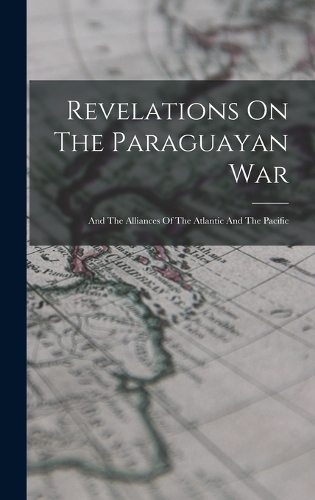 Revelations On The Paraguayan War: And The Alliances Of The Atlantic And The Pacific