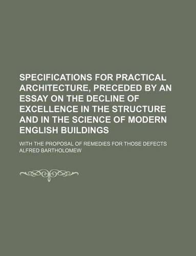 Specifications for Practical Architecture, Preceded by an Essay on the Decline of Excellence in the Structure and in the Science of Modern English Bui