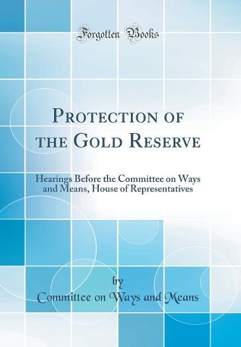 Protection of the Gold Reserve: Hearings Before the Committee on Ways and Means, House of Representatives (Classic Reprint)