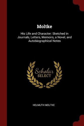 Moltke: His Life and Character: Sketched in Journals, Letters, Memoirs, a Novel, and Autobiographical Notes