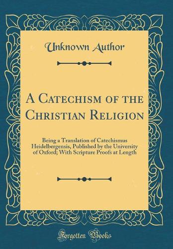 A Catechism of the Christian Religion: Being a Translation of Catechismus Heidelbergensis, Published by the University of Oxford; With Scripture Proofs at Length (Classic Reprint)